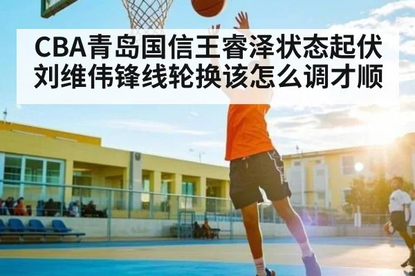 CBA青岛国信王睿泽状态起伏 刘维伟锋线轮换该怎么调才顺