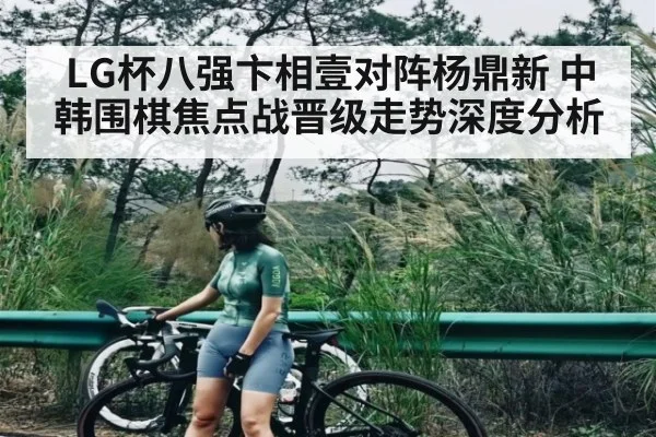 LG杯八强卞相壹对阵杨鼎新 中韩围棋焦点战晋级走势深度分析
